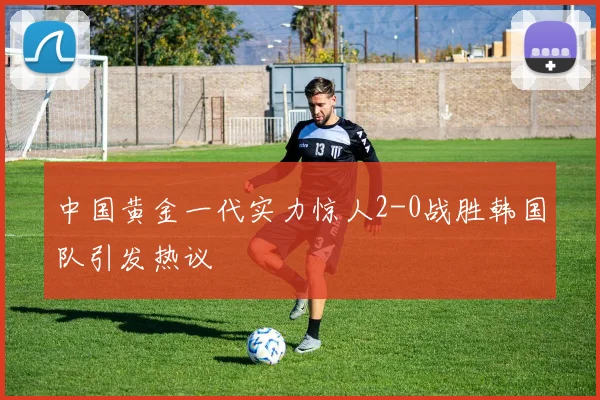 中国黄金一代实力惊人2-0战胜韩国队引发热议