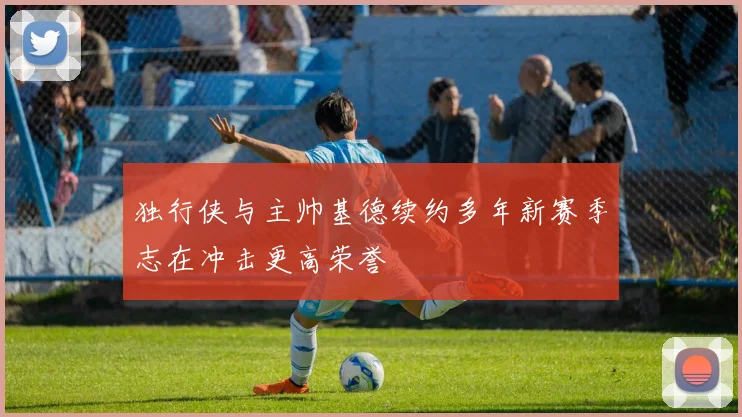 独行侠与主帅基德续约多年新赛季志在冲击更高荣誉
