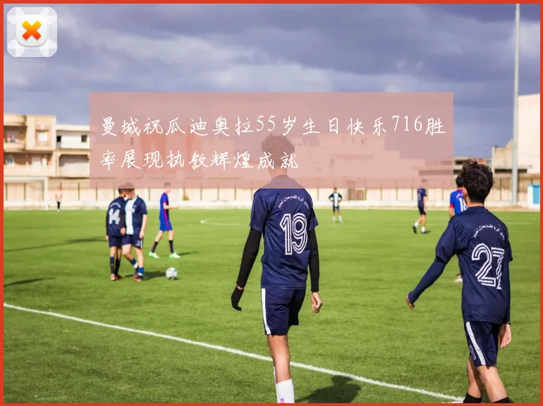 曼城祝瓜迪奥拉55岁生日快乐716胜率展现执教辉煌成就