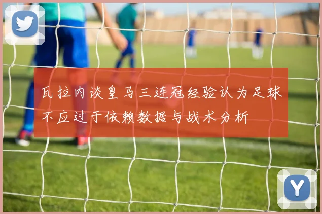 瓦拉内谈皇马三连冠经验认为足球不应过于依赖数据与战术分析