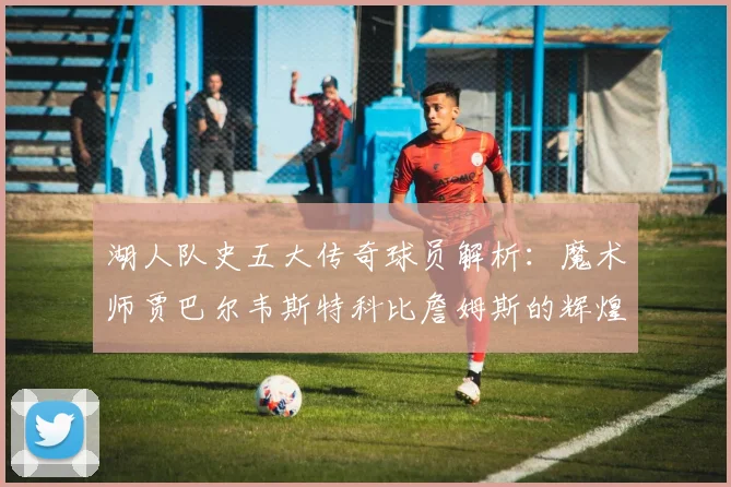 湖人队史五大传奇球员解析：魔术师贾巴尔韦斯特科比詹姆斯的辉煌岁月