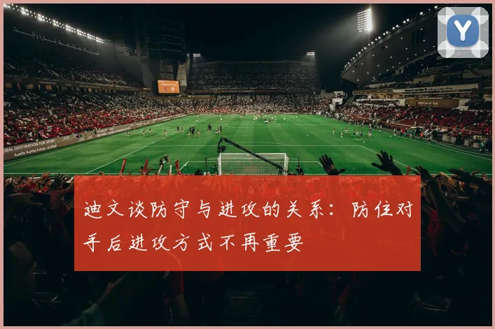 迪文谈防守与进攻的关系：防住对手后进攻方式不再重要