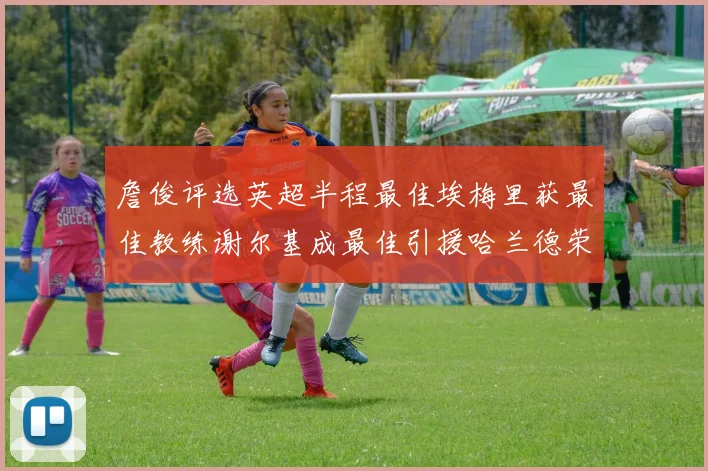 詹俊评选英超半程最佳埃梅里获最佳教练谢尔基成最佳引援哈兰德荣膺最佳球员
