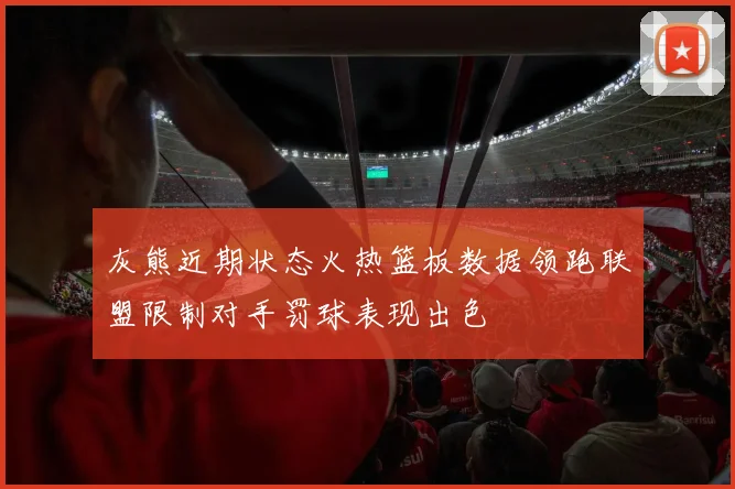 灰熊近期状态火热篮板数据领跑联盟限制对手罚球表现出色