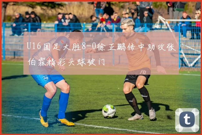 U16国足大胜8-0徐正鹏传中助攻张伯霖精彩头球破门