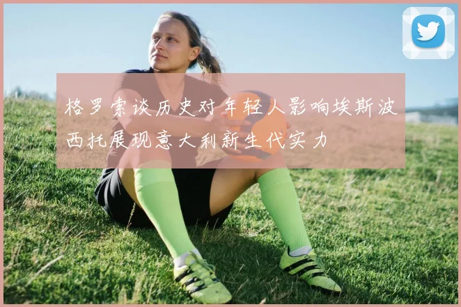 格罗索谈历史对年轻人影响埃斯波西托展现意大利新生代实力