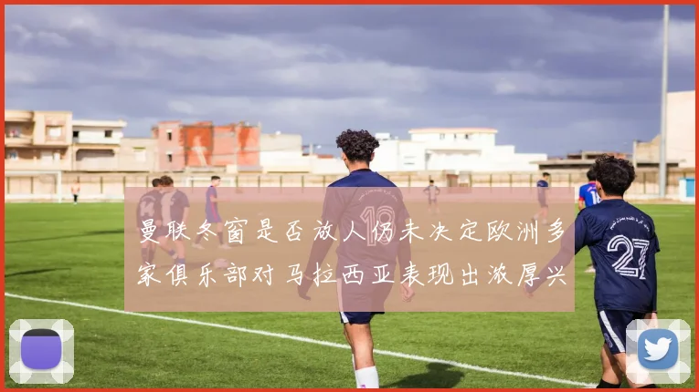 曼联冬窗是否放人仍未决定欧洲多家俱乐部对马拉西亚表现出浓厚兴趣