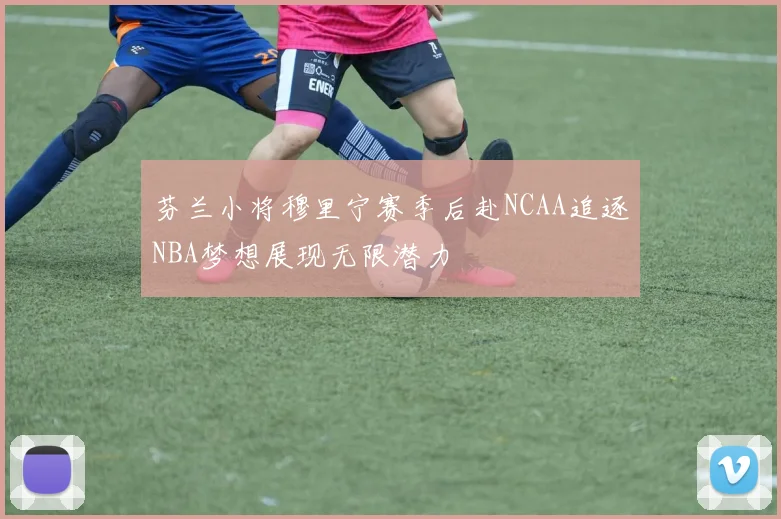 芬兰小将穆里宁赛季后赴NCAA追逐NBA梦想展现无限潜力