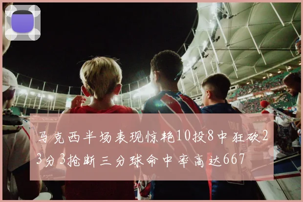 马克西半场表现惊艳10投8中狂砍23分3抢断三分球命中率高达667