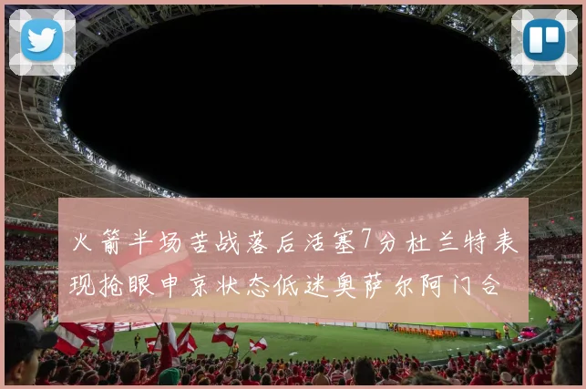 火箭半场苦战落后活塞7分杜兰特表现抢眼申京状态低迷奥萨尔阿门合力贡献16分