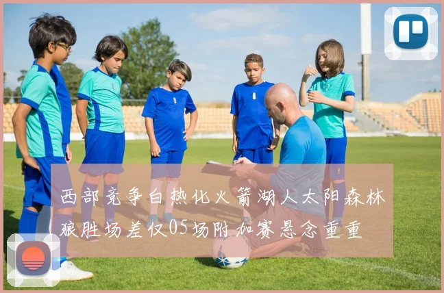西部竞争白热化火箭湖人太阳森林狼胜场差仅05场附加赛悬念重重
