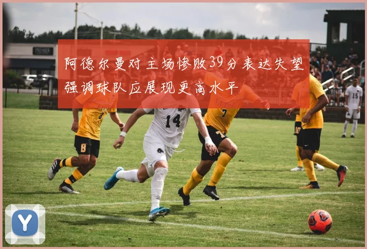 阿德尔曼对主场惨败39分表达失望强调球队应展现更高水平