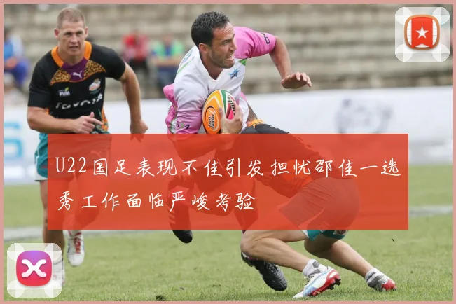 U22国足表现不佳引发担忧邵佳一选秀工作面临严峻考验