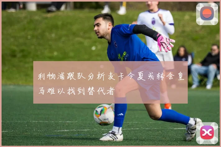 利物浦跟队分析麦卡今夏或转会皇马难以找到替代者