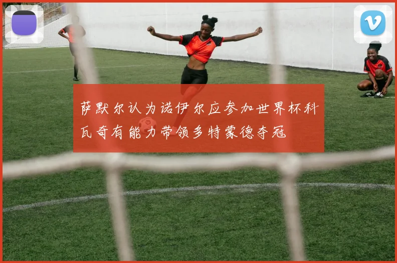 萨默尔认为诺伊尔应参加世界杯科瓦奇有能力带领多特蒙德夺冠