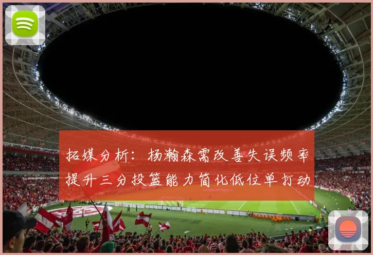 拓媒分析：杨瀚森需改善失误频率提升三分投篮能力简化低位单打动作
