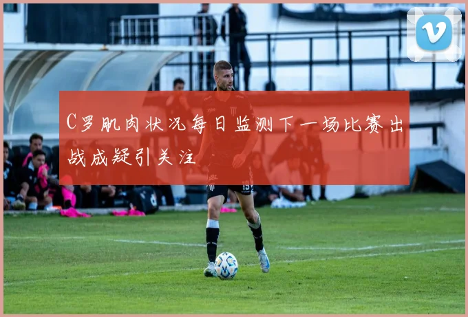 C罗肌肉状况每日监测下一场比赛出战成疑引关注