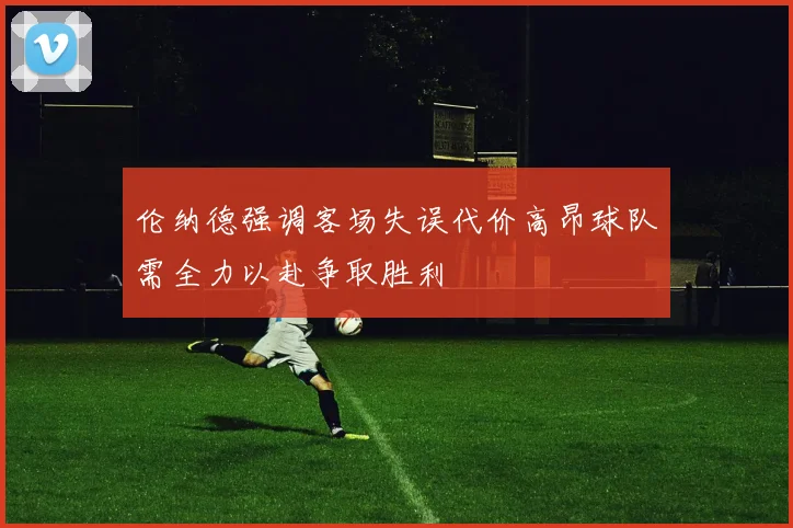 伦纳德强调客场失误代价高昂球队需全力以赴争取胜利