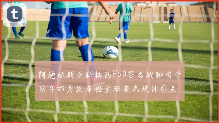 阿迪达斯全新梅西F50签名战靴将于明年四月发布橙金渐变色设计引关注