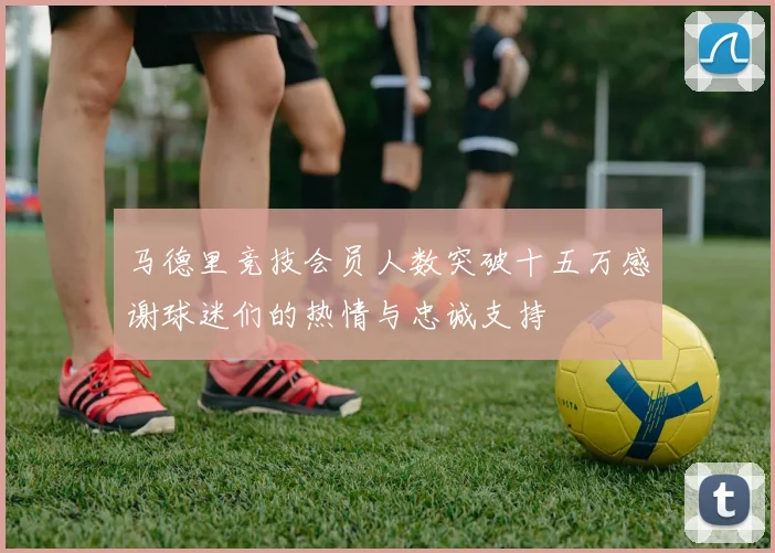 马德里竞技会员人数突破十五万感谢球迷们的热情与忠诚支持