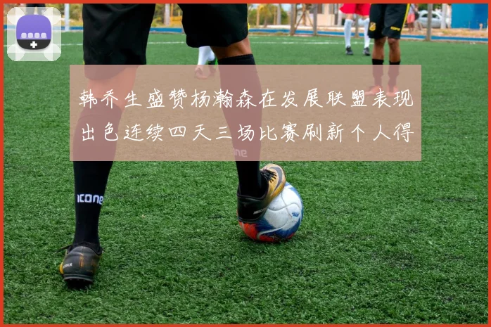 韩乔生盛赞杨瀚森在发展联盟表现出色连续四天三场比赛刷新个人得分与篮板纪录
