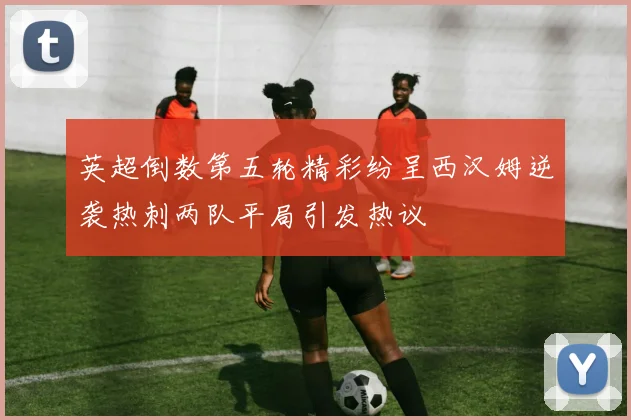 英超倒数第五轮精彩纷呈西汉姆逆袭热刺两队平局引发热议
