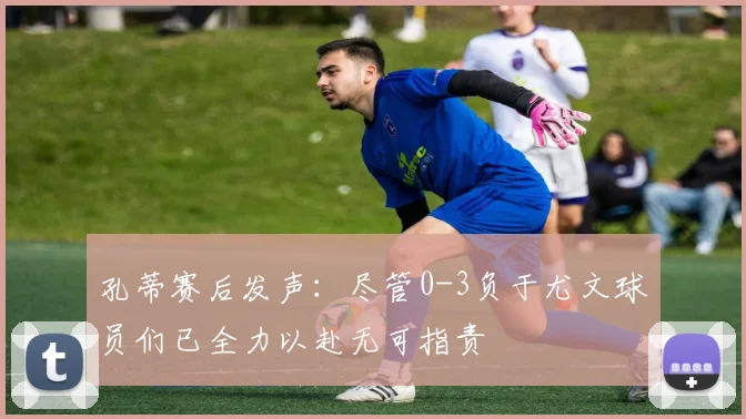 孔蒂赛后发声：尽管0-3负于尤文球员们已全力以赴无可指责