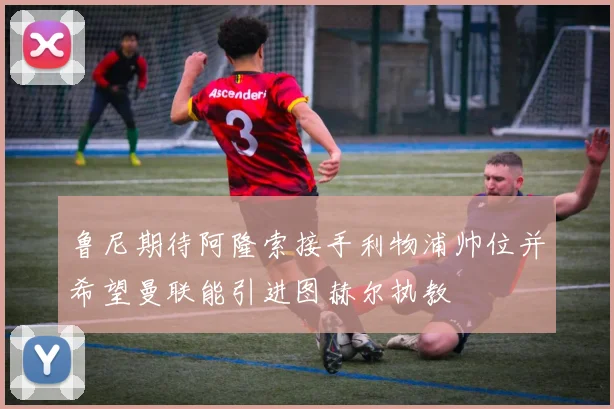 鲁尼期待阿隆索接手利物浦帅位并希望曼联能引进图赫尔执教