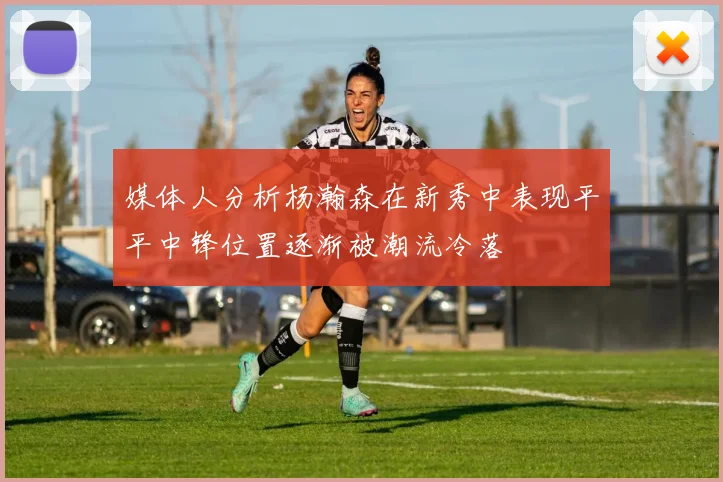 媒体人分析杨瀚森在新秀中表现平平中锋位置逐渐被潮流冷落