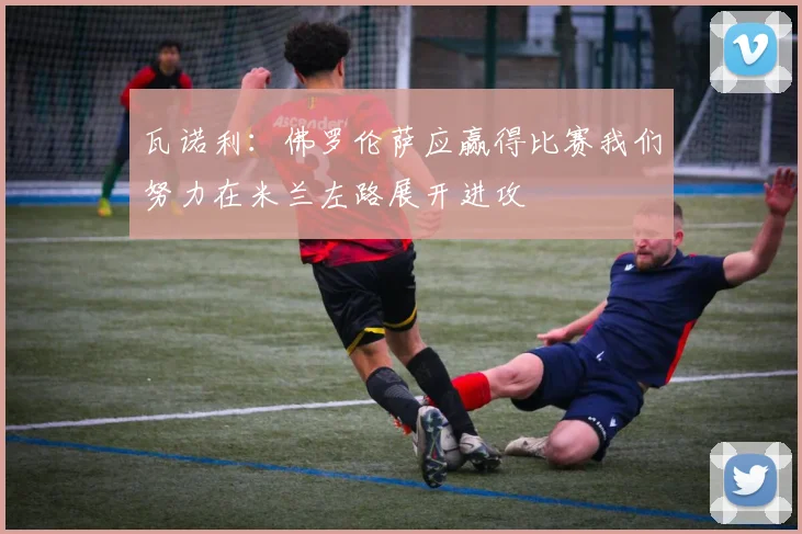 瓦诺利：佛罗伦萨应赢得比赛我们努力在米兰左路展开进攻