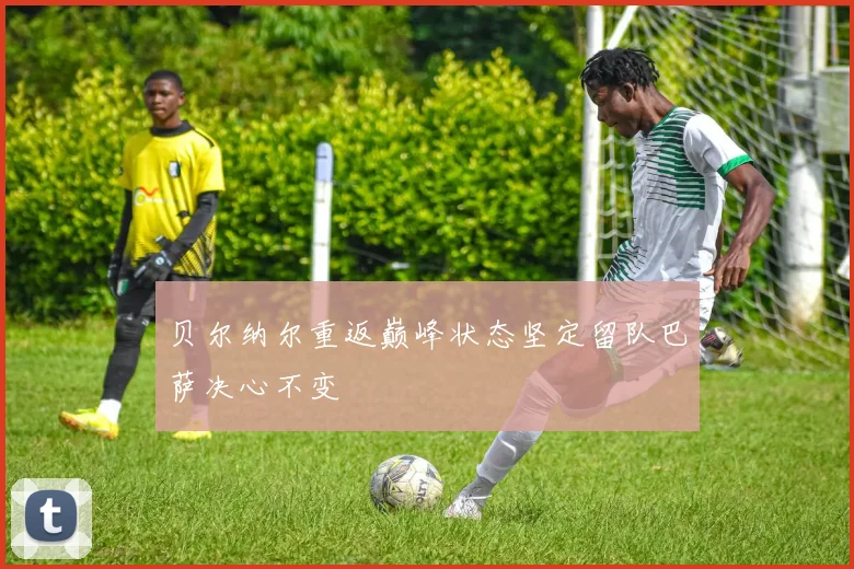 贝尔纳尔重返巅峰状态坚定留队巴萨决心不变