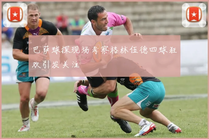 巴萨球探现场考察格林伍德四球狂欢引发关注